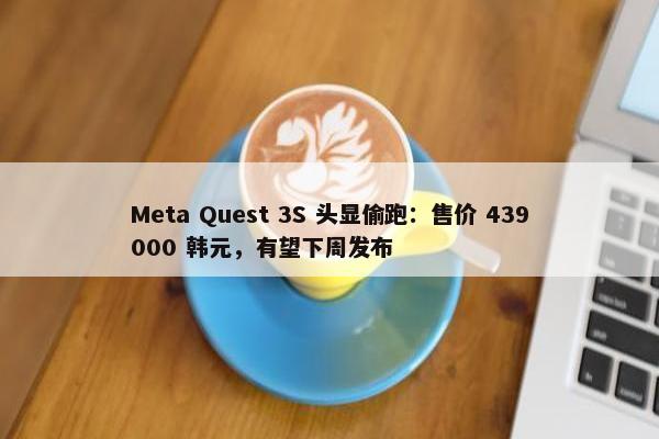 Meta Quest 3S 头显偷跑：售价 439000 韩元，有望下周发布