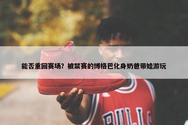 能否重回赛场？被禁赛的博格巴化身奶爸带娃游玩