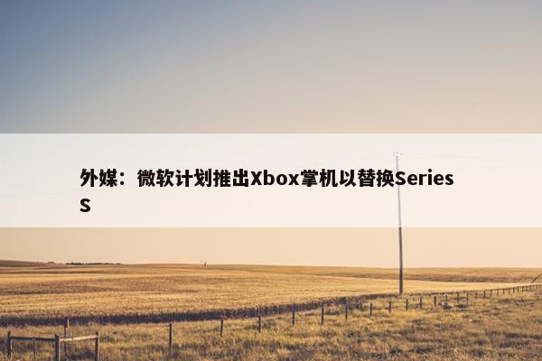 外媒：微软计划推出Xbox掌机以替换Series S