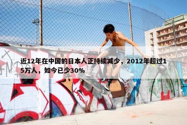 近12年在中国的日本人正持续减少，2012年超过15万人，如今已少30%