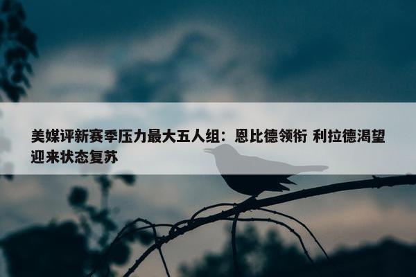 美媒评新赛季压力最大五人组：恩比德领衔 利拉德渴望迎来状态复苏