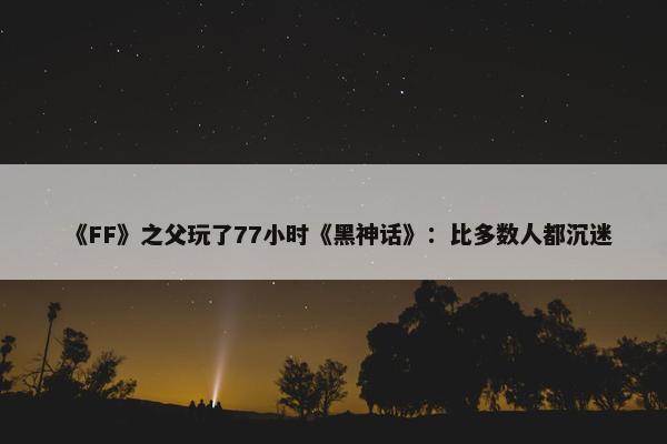 《FF》之父玩了77小时《黑神话》：比多数人都沉迷