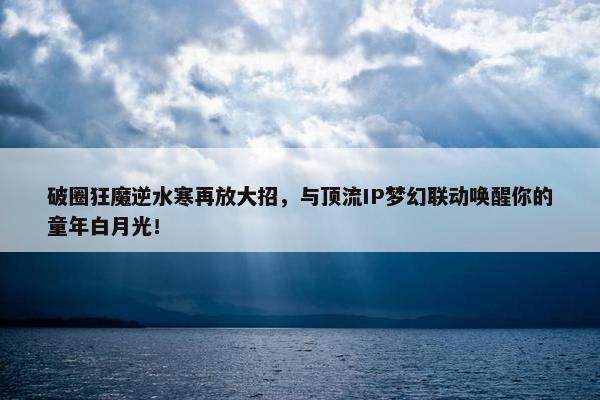 破圈狂魔逆水寒再放大招，与顶流IP梦幻联动唤醒你的童年白月光！