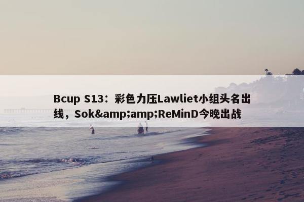 Bcup S13：彩色力压Lawliet小组头名出线，Sok&amp;ReMinD今晚出战