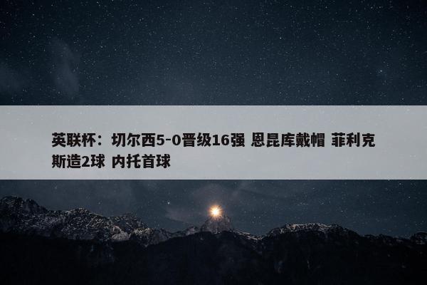 英联杯：切尔西5-0晋级16强 恩昆库戴帽 菲利克斯造2球 内托首球