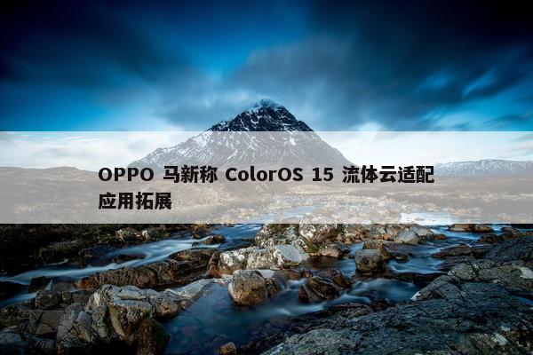 OPPO 马新称 ColorOS 15 流体云适配应用拓展