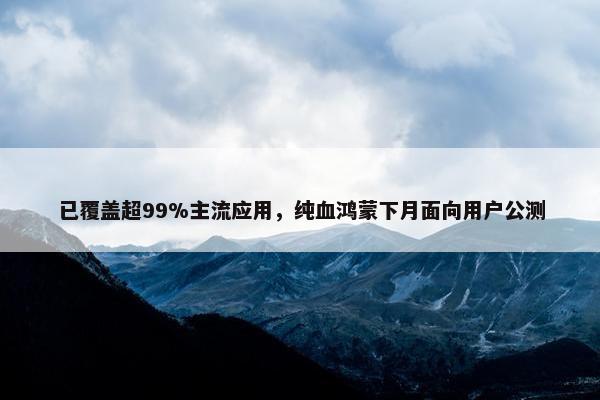 已覆盖超99%主流应用，纯血鸿蒙下月面向用户公测