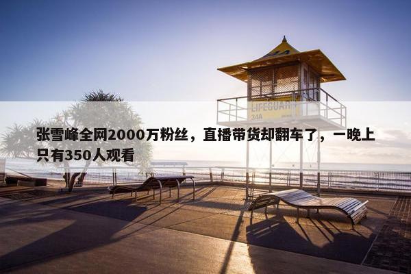 张雪峰全网2000万粉丝，直播带货却翻车了，一晚上只有350人观看