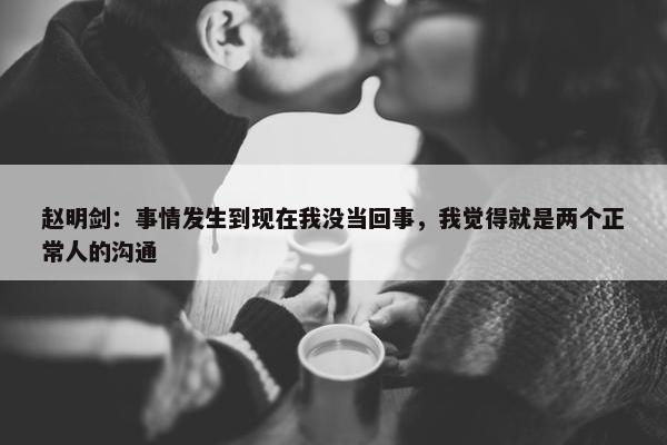 赵明剑：事情发生到现在我没当回事，我觉得就是两个正常人的沟通