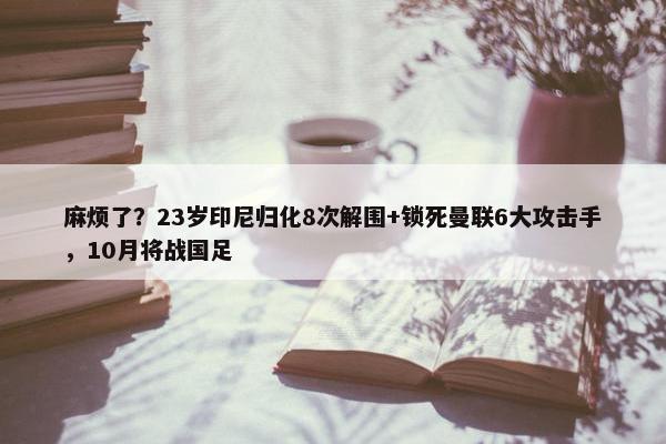 麻烦了？23岁印尼归化8次解围+锁死曼联6大攻击手，10月将战国足