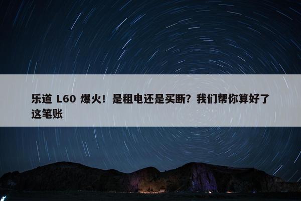 乐道 L60 爆火！是租电还是买断？我们帮你算好了这笔账