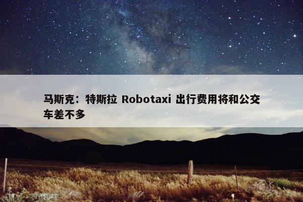 马斯克：特斯拉 Robotaxi 出行费用将和公交车差不多