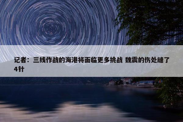 记者：三线作战的海港将面临更多挑战 魏震的伤处缝了4针