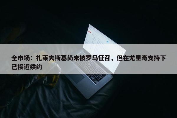 全市场：扎莱夫斯基尚未被罗马征召，但在尤里奇支持下已接近续约