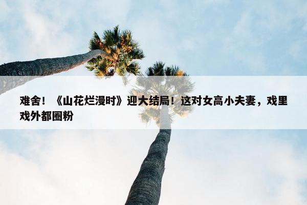 难舍！《山花烂漫时》迎大结局！这对女高小夫妻，戏里戏外都圈粉