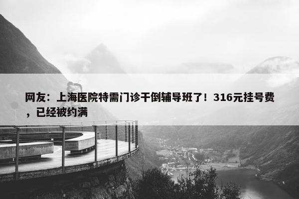 网友：上海医院特需门诊干倒辅导班了！316元挂号费，已经被约满