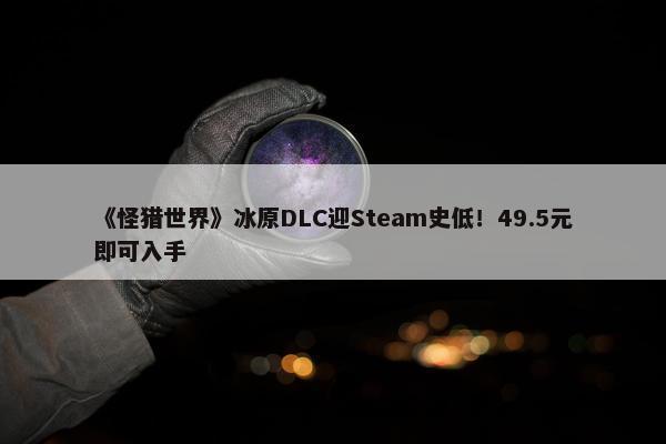 《怪猎世界》冰原DLC迎Steam史低！49.5元即可入手