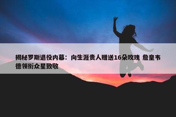 揭秘罗斯退役内幕：向生涯贵人赠送16朵玫瑰 詹皇韦德领衔众星致敬