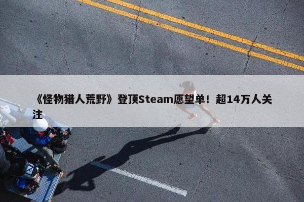 《怪物猎人荒野》登顶Steam愿望单！超14万人关注