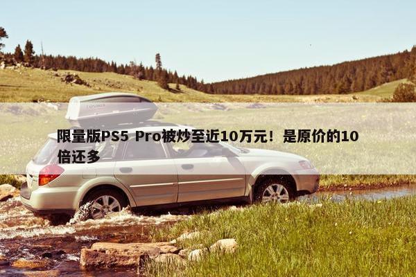 限量版PS5 Pro被炒至近10万元！是原价的10倍还多