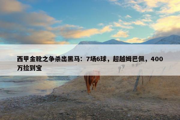 西甲金靴之争杀出黑马：7场6球，超越姆巴佩，400万捡到宝