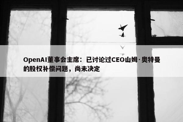 OpenAI董事会主席：已讨论过CEO山姆·奥特曼的股权补偿问题，尚未决定