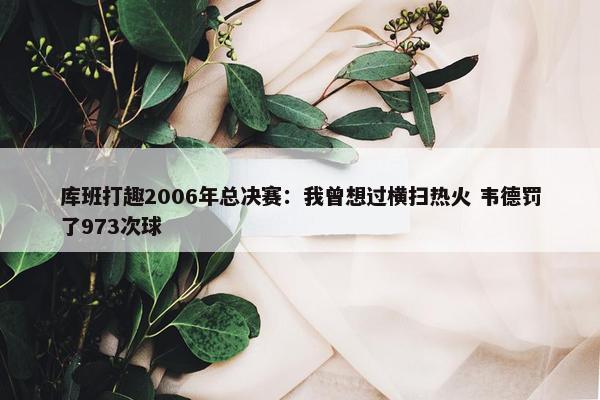 库班打趣2006年总决赛：我曾想过横扫热火 韦德罚了973次球