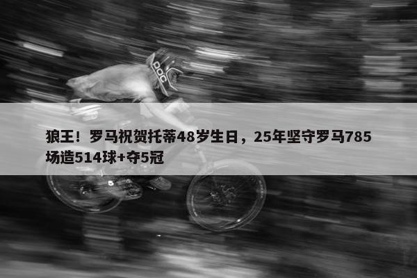 狼王！罗马祝贺托蒂48岁生日，25年坚守罗马785场造514球+夺5冠