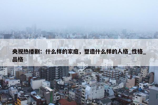 央视热播剧：什么样的家庭，塑造什么样的人格_性格_品格