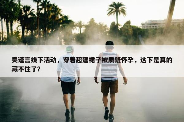 吴谨言线下活动，穿着超蓬裙子被质疑怀孕，这下是真的藏不住了？