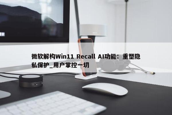 微软解构Win11 Recall AI功能：重塑隐私保护_用户掌控一切