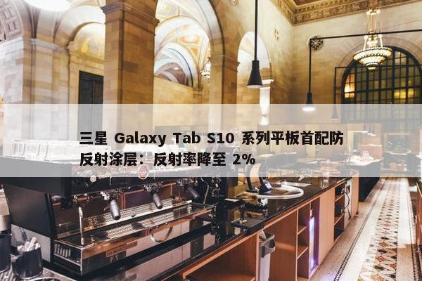 三星 Galaxy Tab S10 系列平板首配防反射涂层：反射率降至 2%