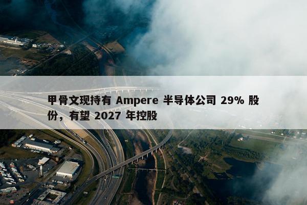 甲骨文现持有 Ampere 半导体公司 29% 股份，有望 2027 年控股