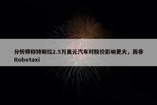 分析师称特斯拉2.5万美元汽车对股价影响更大，而非Robotaxi