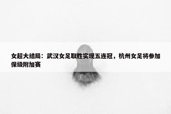 女超大结局：武汉女足取胜实现五连冠，杭州女足将参加保级附加赛