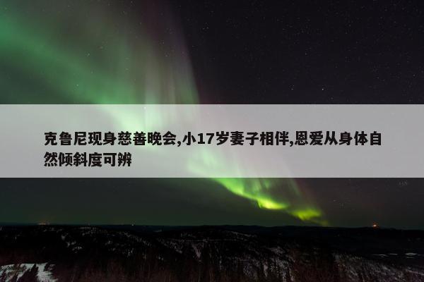 克鲁尼现身慈善晚会,小17岁妻子相伴,恩爱从身体自然倾斜度可辨