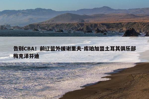 告别CBA！前辽篮外援谢里夫-库珀加盟土耳其俱乐部梅克泽芬迪