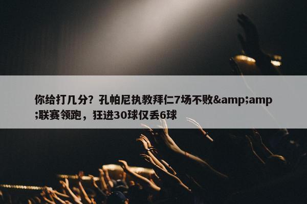 你给打几分？孔帕尼执教拜仁7场不败&amp;联赛领跑，狂进30球仅丢6球