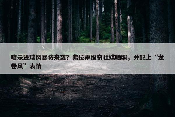 暗示进球风暴将来袭？弗拉霍维奇社媒晒照，并配上“龙卷风”表情