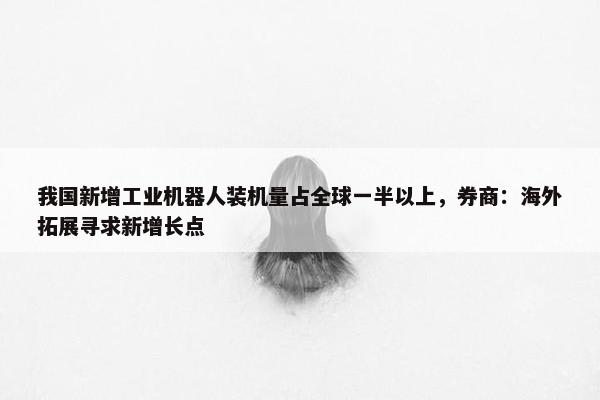 我国新增工业机器人装机量占全球一半以上，券商：海外拓展寻求新增长点