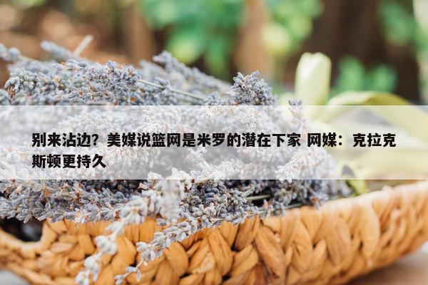 别来沾边？美媒说篮网是米罗的潜在下家 网媒：克拉克斯顿更持久