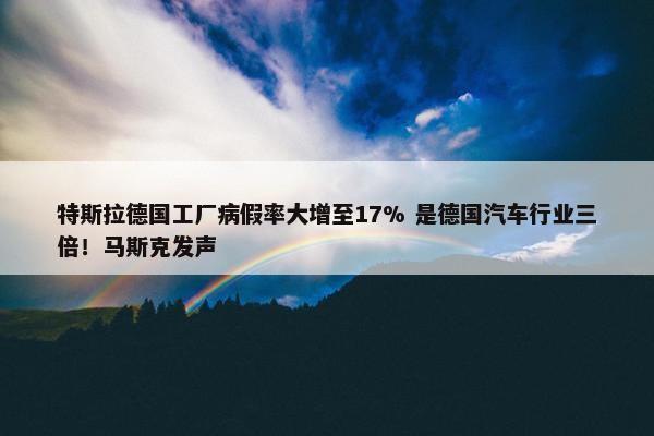 特斯拉德国工厂病假率大增至17% 是德国汽车行业三倍！马斯克发声