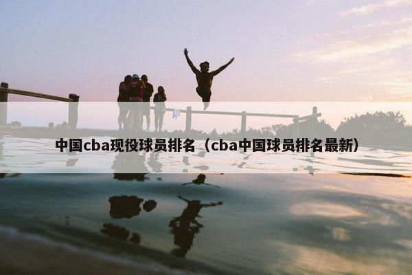 中国cba现役球员排名（cba中国球员排名最新）