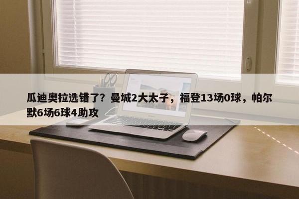 瓜迪奥拉选错了？曼城2大太子，福登13场0球，帕尔默6场6球4助攻