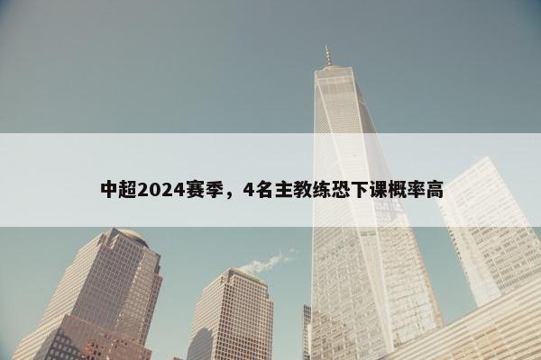 中超2024赛季，4名主教练恐下课概率高