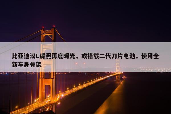 比亚迪汉L谍照再度曝光，或搭载二代刀片电池，使用全新车身骨架