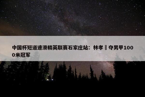 中国杯短道速滑精英联赛石家庄站：林孝埈夺男甲1000米冠军