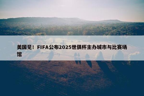 美国见！FIFA公布2025世俱杯主办城市与比赛场馆