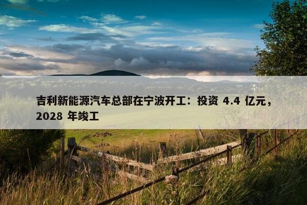 吉利新能源汽车总部在宁波开工：投资 4.4 亿元，2028 年竣工