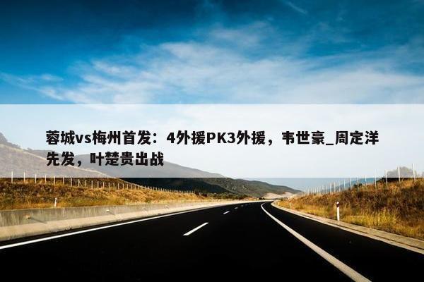 蓉城vs梅州首发：4外援PK3外援，韦世豪_周定洋先发，叶楚贵出战